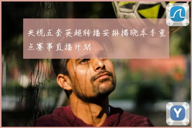 央视五套英超转播安排揭晓本季重点赛事直播计划