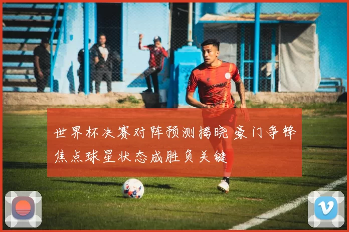 世界杯决赛对阵预测揭晓 豪门争锋焦点球星状态成胜负关键
