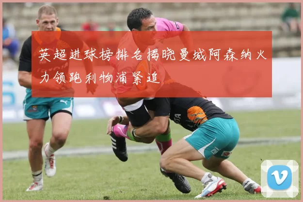 英超进球榜排名揭晓曼城阿森纳火力领跑利物浦紧追