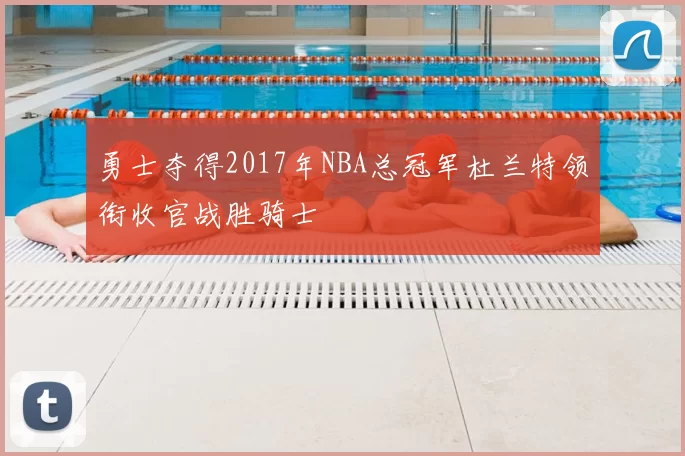 勇士夺得2017年NBA总冠军杜兰特领衔收官战胜骑士