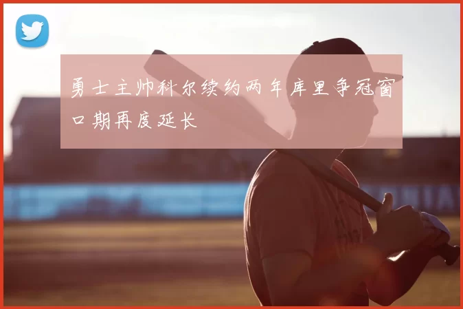 勇士主帅科尔续约两年库里争冠窗口期再度延长