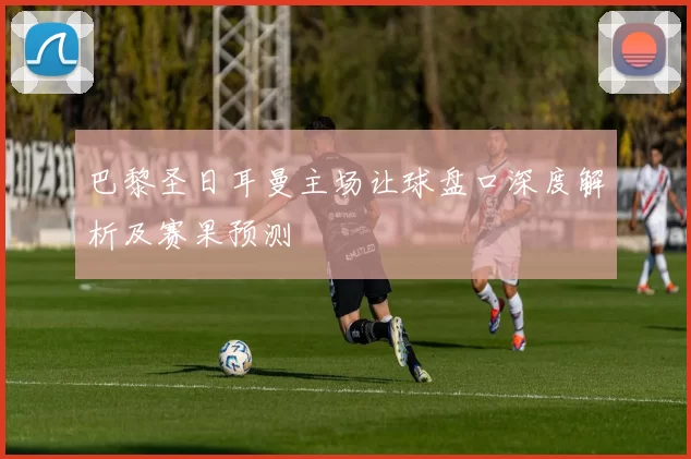 巴黎圣日耳曼主场让球盘口深度解析及赛果预测