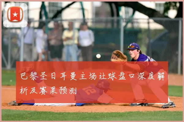 巴黎圣日耳曼主场让球盘口深度解析及赛果预测