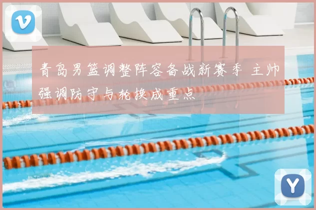 青岛男篮调整阵容备战新赛季 主帅强调防守与轮换成重点