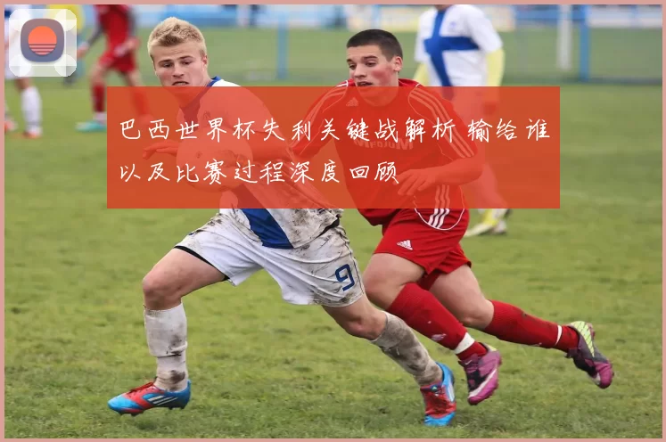巴西世界杯失利关键战解析 输给谁以及比赛过程深度回顾