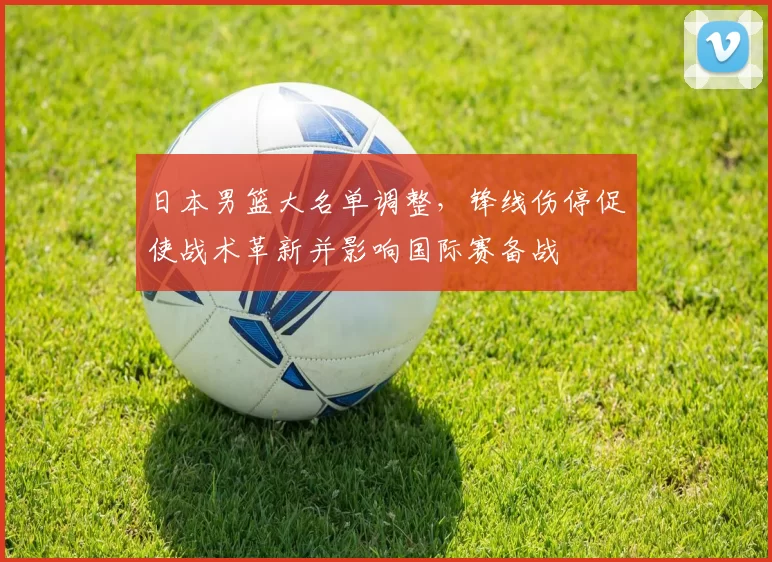 日本男篮大名单调整,锋线伤停促使战术革新并影响国际赛备战
