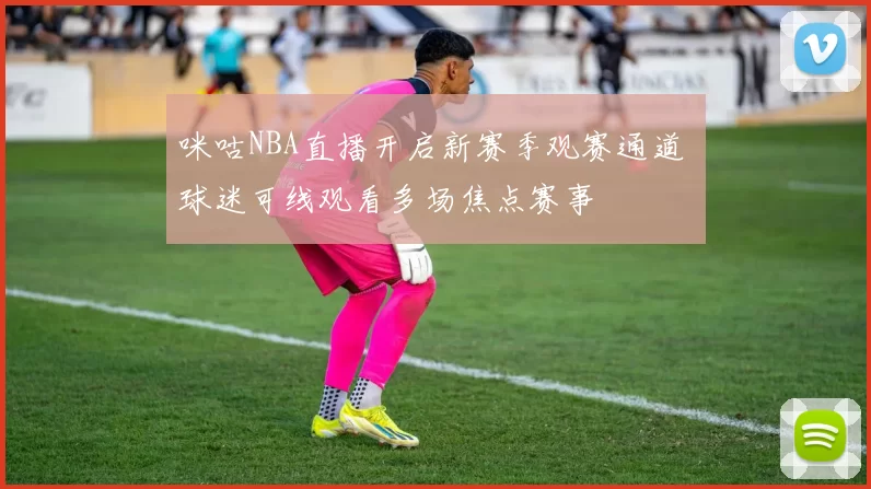 咪咕NBA直播开启新赛季观赛通道 球迷可线观看多场焦点赛事