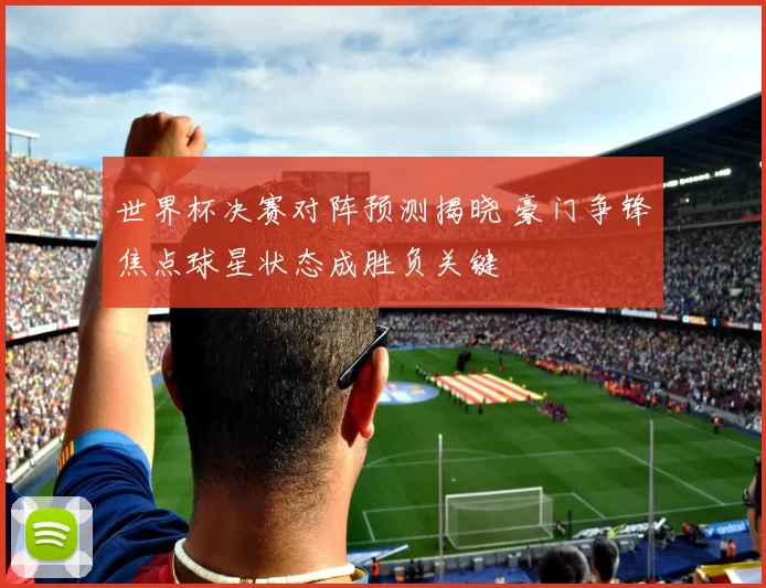 世界杯决赛对阵预测揭晓 豪门争锋焦点球星状态成胜负关键