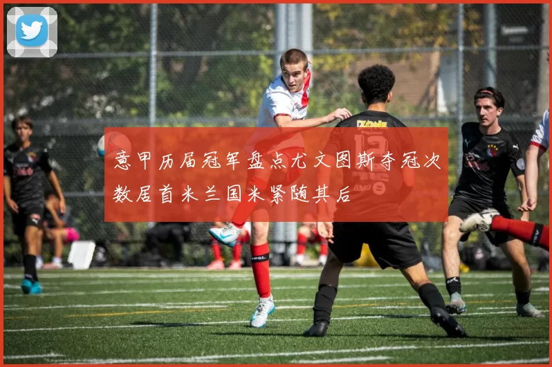 意甲历届冠军盘点尤文图斯夺冠次数居首米兰国米紧随其后