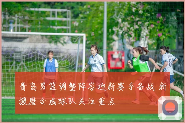 青岛男篮调整阵容迎新赛季备战 新援磨合成球队关注重点