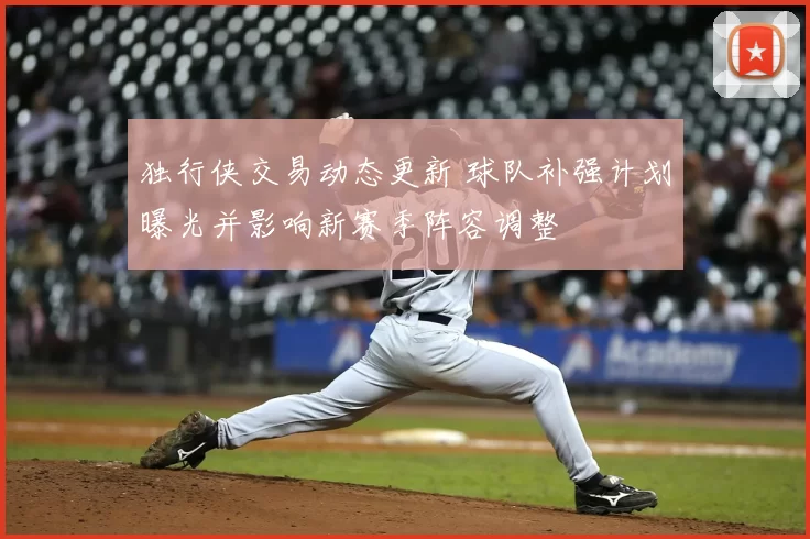 独行侠交易动态更新 球队补强计划曝光并影响新赛季阵容调整
