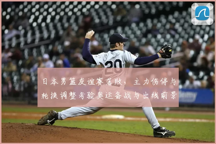 日本男篮友谊赛落败,主力伤停与轮换调整考验奥运备战与出线前景