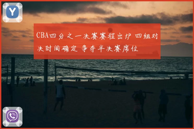 CBA四分之一决赛赛程出炉 四组对决时间确定 争夺半决赛席位