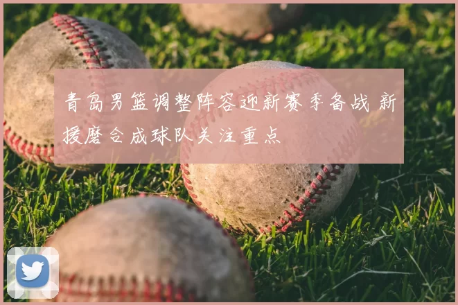 青岛男篮调整阵容迎新赛季备战 新援磨合成球队关注重点