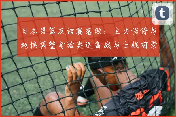 日本男篮友谊赛落败,主力伤停与轮换调整考验奥运备战与出线前景