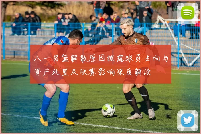 八一男篮解散原因披露球员去向与资产处置及联赛影响深度解读