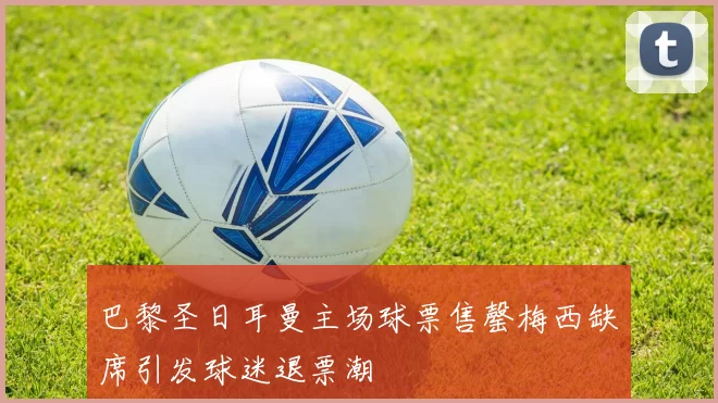 巴黎圣日耳曼主场球票售罄梅西缺席引发球迷退票潮