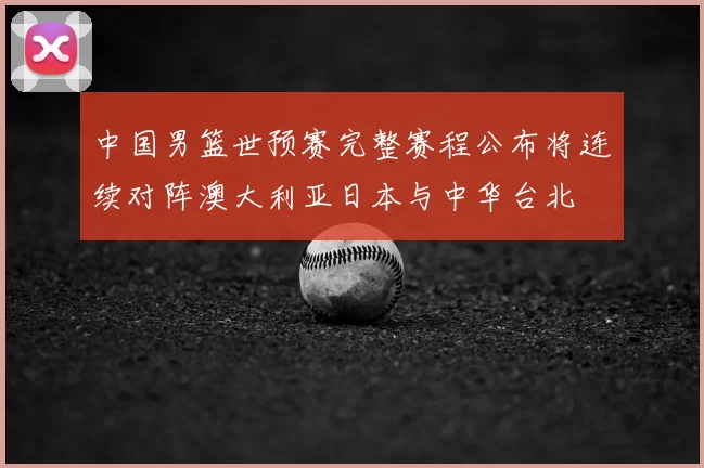 中国男篮世预赛完整赛程公布将连续对阵澳大利亚日本与中华台北