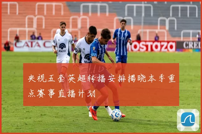 央视五套英超转播安排揭晓本季重点赛事直播计划