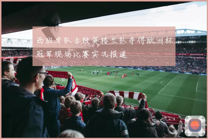 西班牙队击败英格兰队夺得欧洲杯冠军现场比赛实况报道
